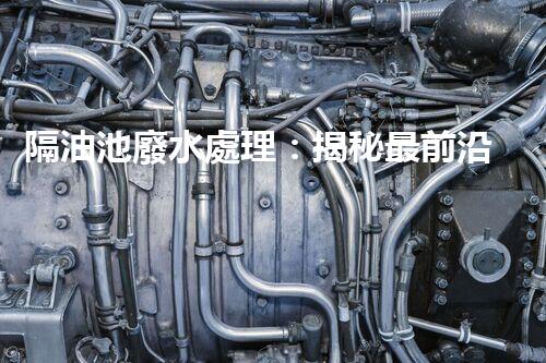 隔油池廢水處理：揭秘最前沿的環(huán)保技術！